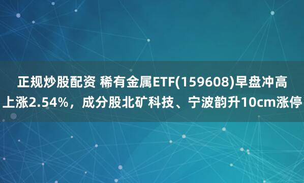 正规炒股配资 稀有金属ETF(159608)早盘冲高上涨2.54%，成分股北矿科技、宁波韵升10cm涨停