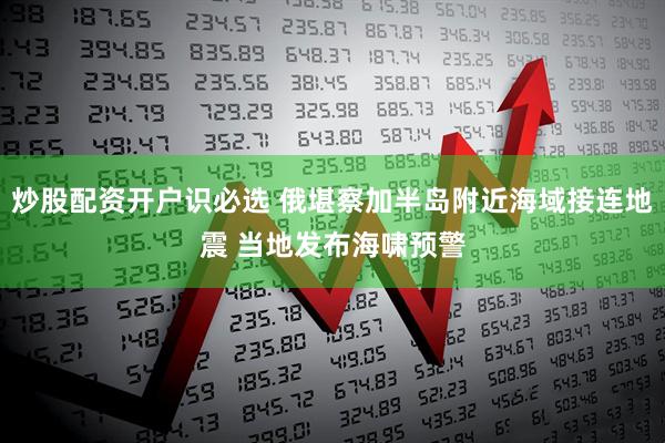 炒股配资开户识必选 俄堪察加半岛附近海域接连地震 当地发布海啸预警