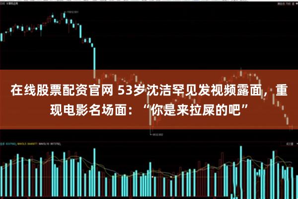 在线股票配资官网 53岁沈洁罕见发视频露面，重现电影名场面：“你是来拉屎的吧”