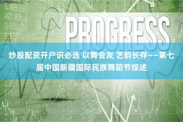 炒股配资开户识必选 以舞会友 艺韵长存——第七届中国新疆国际民族舞蹈节综述