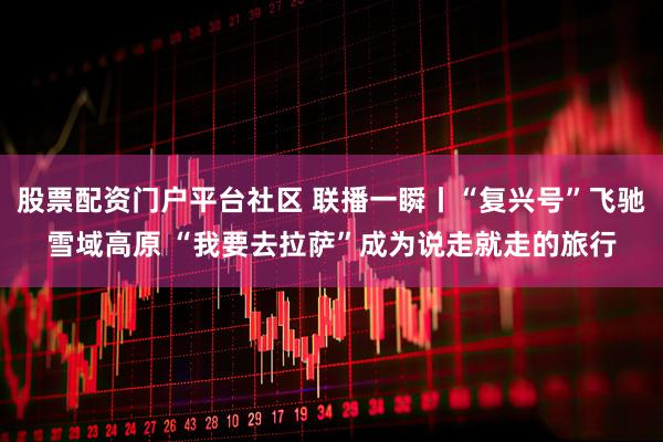 股票配资门户平台社区 联播一瞬丨“复兴号”飞驰雪域高原 “我要去拉萨”成为说走就走的旅行