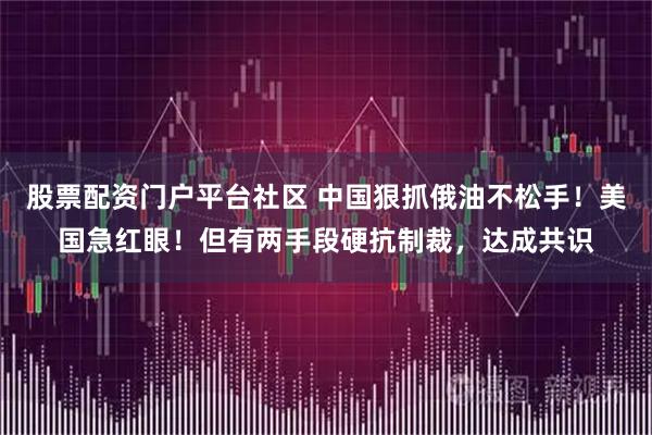 股票配资门户平台社区 中国狠抓俄油不松手！美国急红眼！但有两手段硬抗制裁，达成共识
