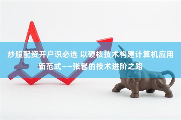 炒股配资开户识必选 以硬核技术构建计算机应用新范式——张馨的技术进阶之路
