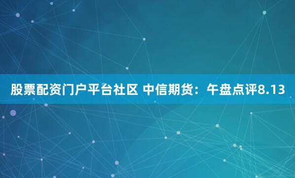 股票配资门户平台社区 中信期货：午盘点评8.13