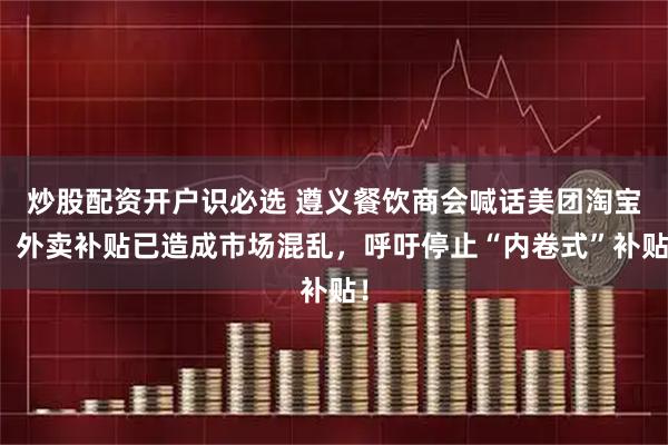 炒股配资开户识必选 遵义餐饮商会喊话美团淘宝：外卖补贴已造成市场混乱，呼吁停止“内卷式”补贴！