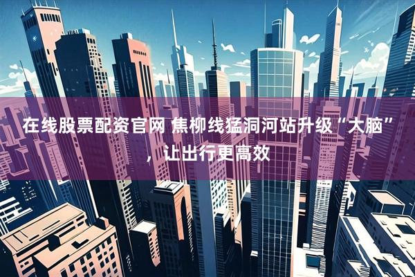 在线股票配资官网 焦柳线猛洞河站升级“大脑”，让出行更高效