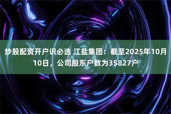 炒股配资开户识必选 江盐集团：截至2025年10月10日，公司股东户数为35827户