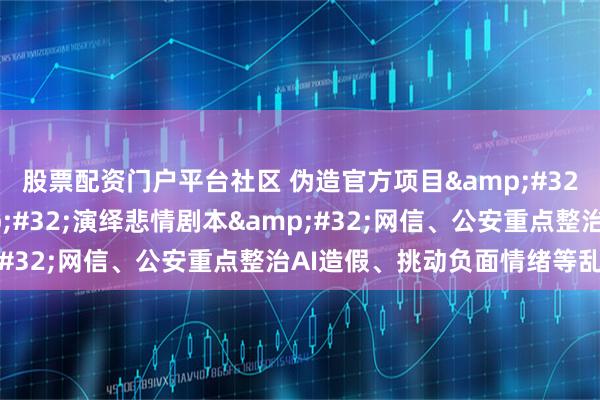股票配资门户平台社区 伪造官方项目 夸大灾情信息 演绎悲情剧本 网信、公安重点整治AI造假、挑动负面情绪等乱象