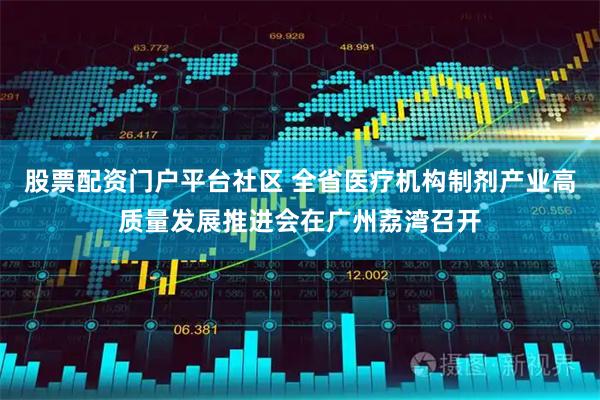 股票配资门户平台社区 全省医疗机构制剂产业高质量发展推进会在广州荔湾召开
