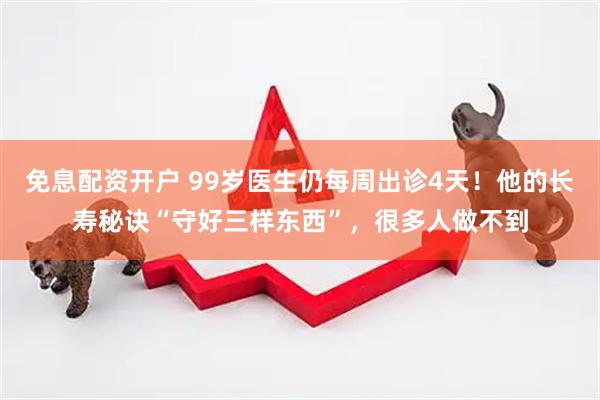 免息配资开户 99岁医生仍每周出诊4天！他的长寿秘诀“守好三样东西”，很多人做不到