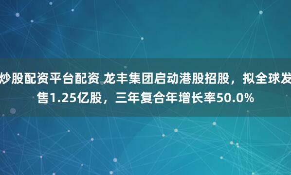 炒股配资平台配资 龙丰集团启动港股招股，拟全球发售1.25亿股，三年复合年增长率50.0%
