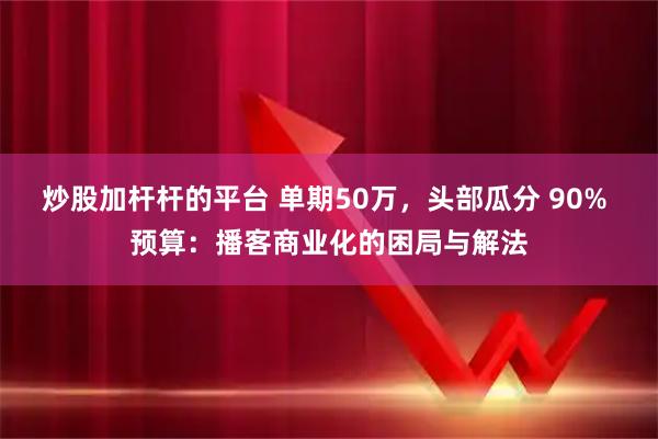 炒股加杆杆的平台 单期50万，头部瓜分 90% 预算：播客商业化的困局与解法