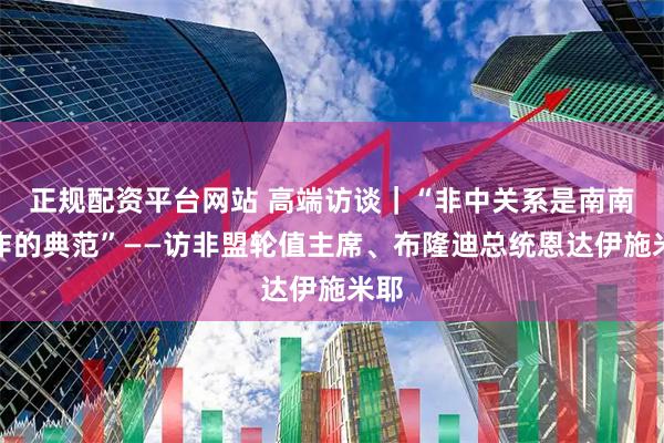 正规配资平台网站 高端访谈｜“非中关系是南南合作的典范”——访非盟轮值主席、布隆迪总统恩达伊施米耶