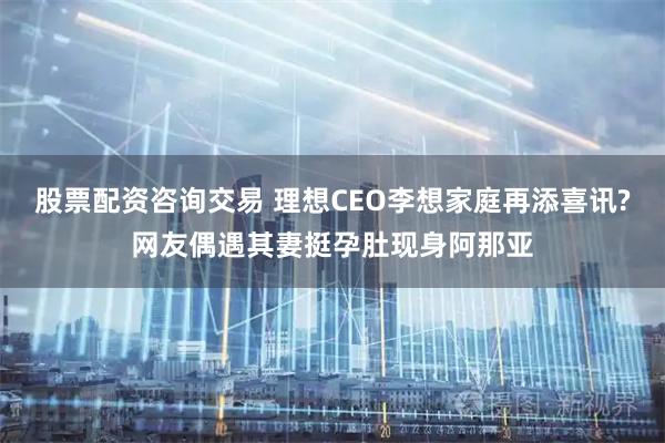 股票配资咨询交易 理想CEO李想家庭再添喜讯?网友偶遇其妻挺孕肚现身阿那亚