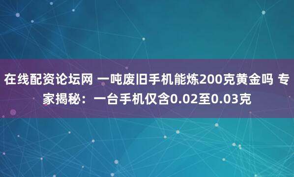 在线配资论坛网 一吨废旧手机能炼200克黄金吗 专家揭秘：一台手机仅含0.02至0.03克