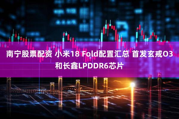 南宁股票配资 小米18 Fold配置汇总 首发玄戒O3和长鑫LPDDR6芯片