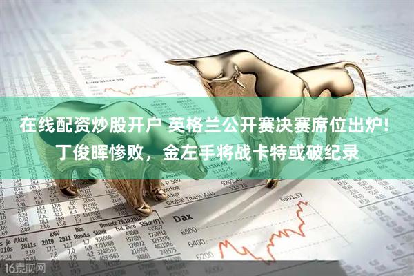 在线配资炒股开户 英格兰公开赛决赛席位出炉! 丁俊晖惨败，金左手将战卡特或破纪录