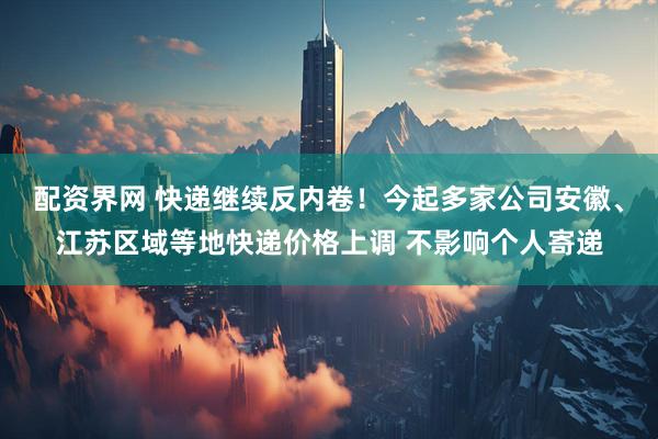 配资界网 快递继续反内卷！今起多家公司安徽、江苏区域等地快递价格上调 不影响个人寄递