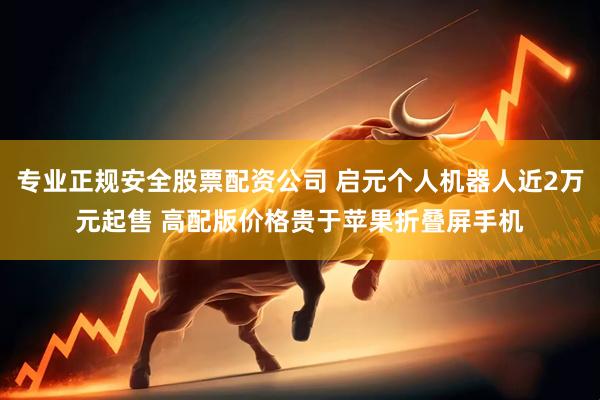 专业正规安全股票配资公司 启元个人机器人近2万元起售 高配版价格贵于苹果折叠屏手机