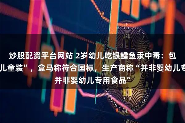 炒股配资平台网站 2岁幼儿吃银鳕鱼汞中毒：包装标注“儿童装”，盒马称符合国标，生产商称“并非婴幼儿专用食品”